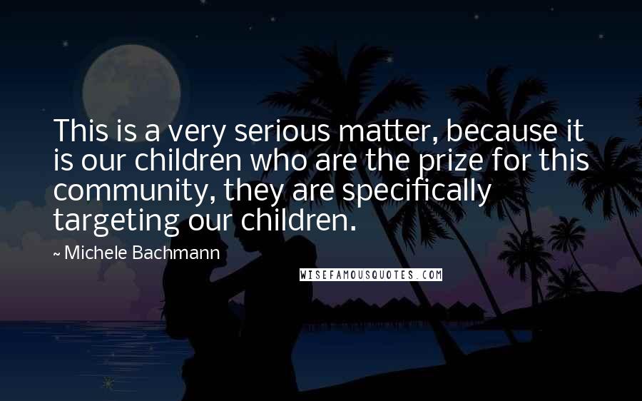 Michele Bachmann Quotes: This is a very serious matter, because it is our children who are the prize for this community, they are specifically targeting our children.