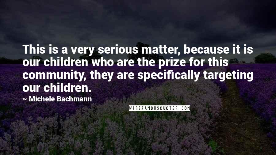 Michele Bachmann Quotes: This is a very serious matter, because it is our children who are the prize for this community, they are specifically targeting our children.