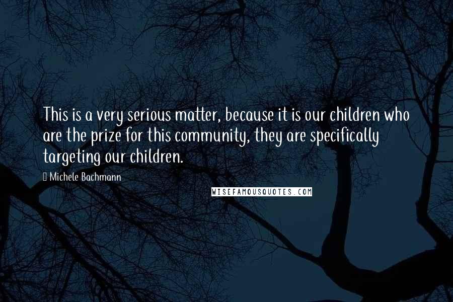 Michele Bachmann Quotes: This is a very serious matter, because it is our children who are the prize for this community, they are specifically targeting our children.