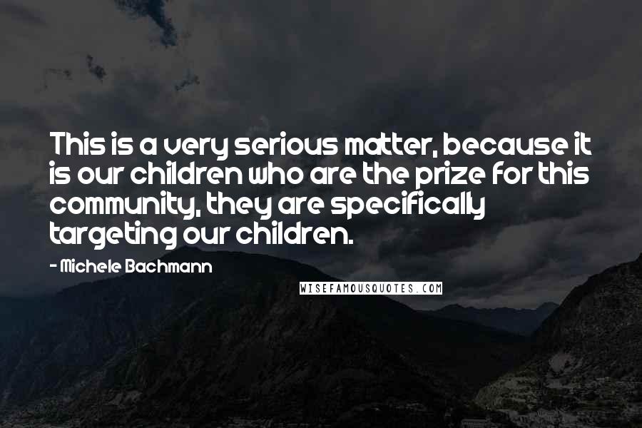Michele Bachmann Quotes: This is a very serious matter, because it is our children who are the prize for this community, they are specifically targeting our children.