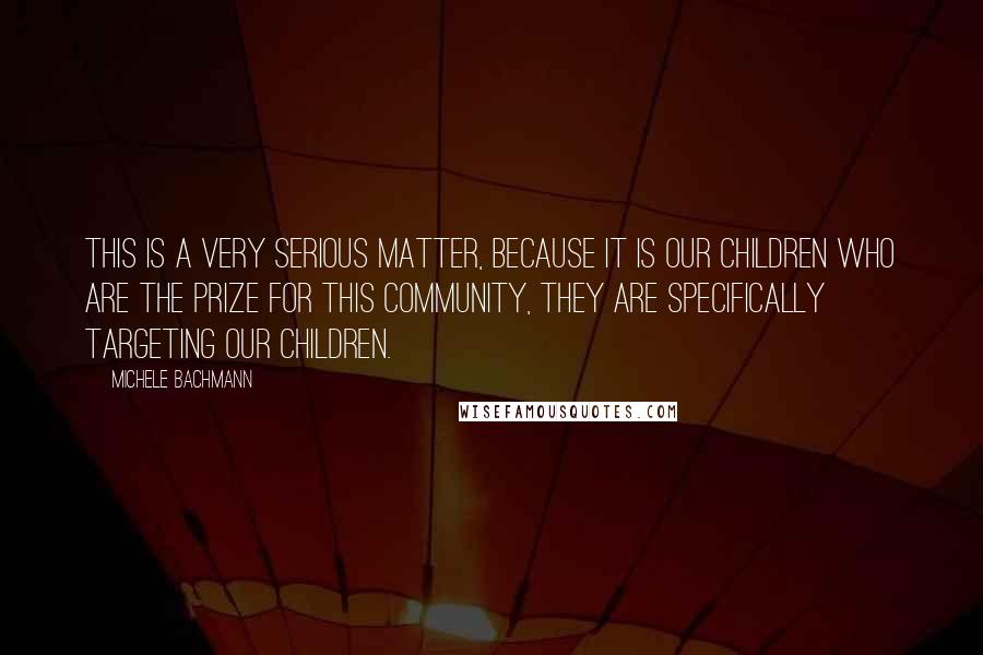 Michele Bachmann Quotes: This is a very serious matter, because it is our children who are the prize for this community, they are specifically targeting our children.