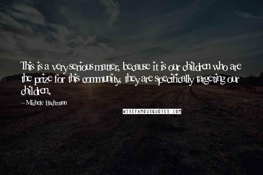 Michele Bachmann Quotes: This is a very serious matter, because it is our children who are the prize for this community, they are specifically targeting our children.