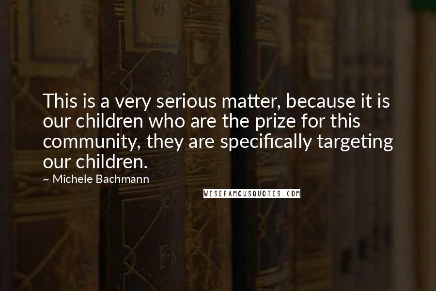 Michele Bachmann Quotes: This is a very serious matter, because it is our children who are the prize for this community, they are specifically targeting our children.