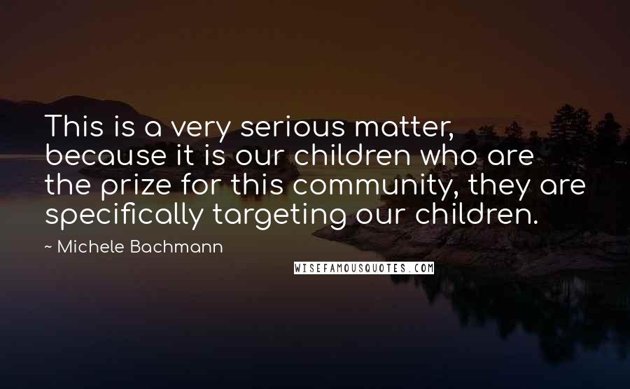 Michele Bachmann Quotes: This is a very serious matter, because it is our children who are the prize for this community, they are specifically targeting our children.