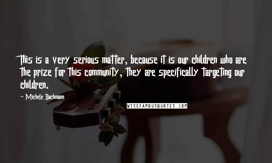 Michele Bachmann Quotes: This is a very serious matter, because it is our children who are the prize for this community, they are specifically targeting our children.