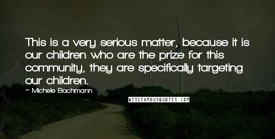 Michele Bachmann Quotes: This is a very serious matter, because it is our children who are the prize for this community, they are specifically targeting our children.