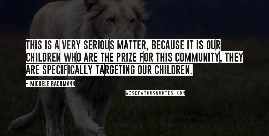 Michele Bachmann Quotes: This is a very serious matter, because it is our children who are the prize for this community, they are specifically targeting our children.