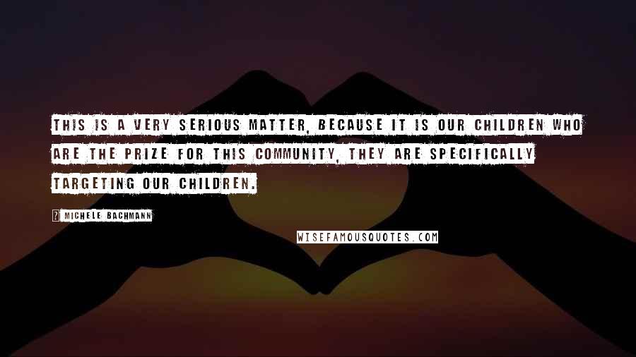 Michele Bachmann Quotes: This is a very serious matter, because it is our children who are the prize for this community, they are specifically targeting our children.