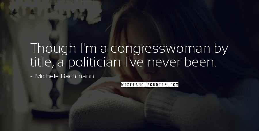 Michele Bachmann Quotes: Though I'm a congresswoman by title, a politician I've never been.