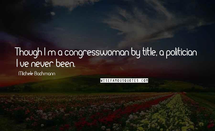 Michele Bachmann Quotes: Though I'm a congresswoman by title, a politician I've never been.