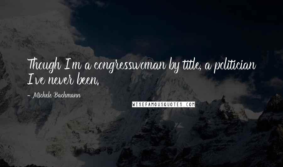 Michele Bachmann Quotes: Though I'm a congresswoman by title, a politician I've never been.