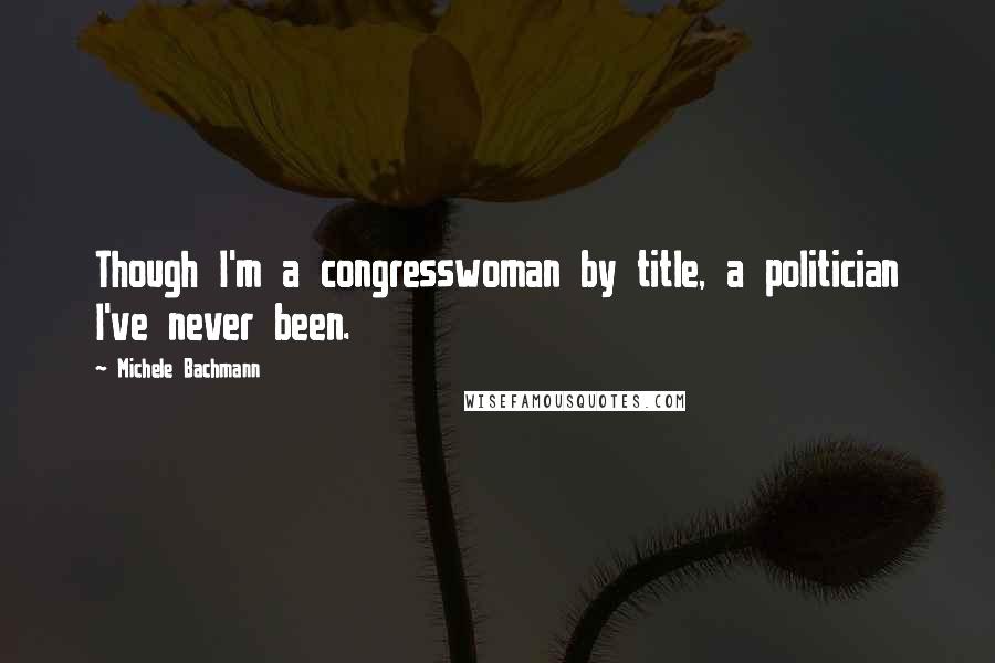 Michele Bachmann Quotes: Though I'm a congresswoman by title, a politician I've never been.