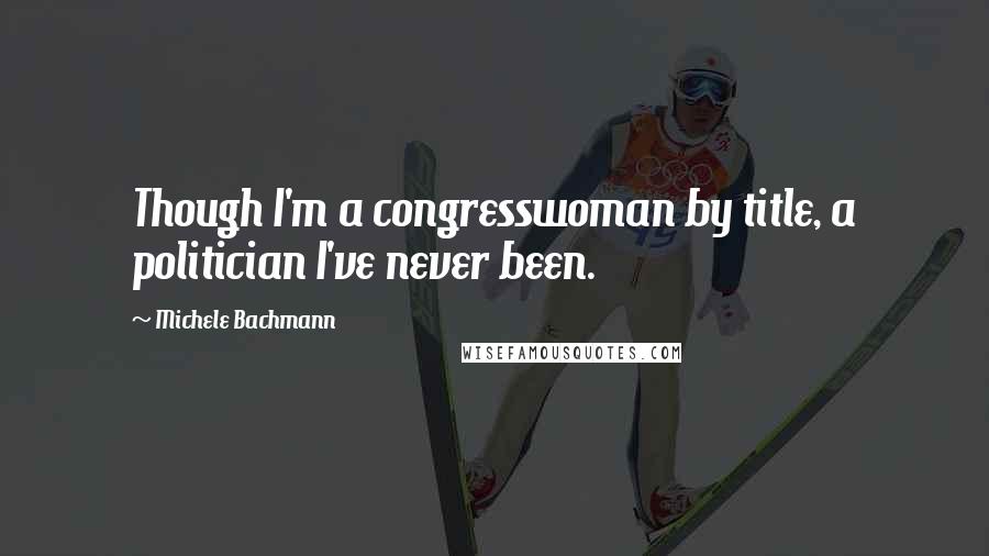 Michele Bachmann Quotes: Though I'm a congresswoman by title, a politician I've never been.
