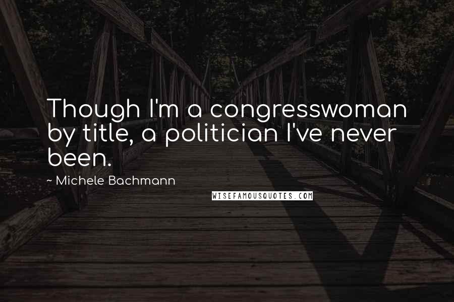 Michele Bachmann Quotes: Though I'm a congresswoman by title, a politician I've never been.