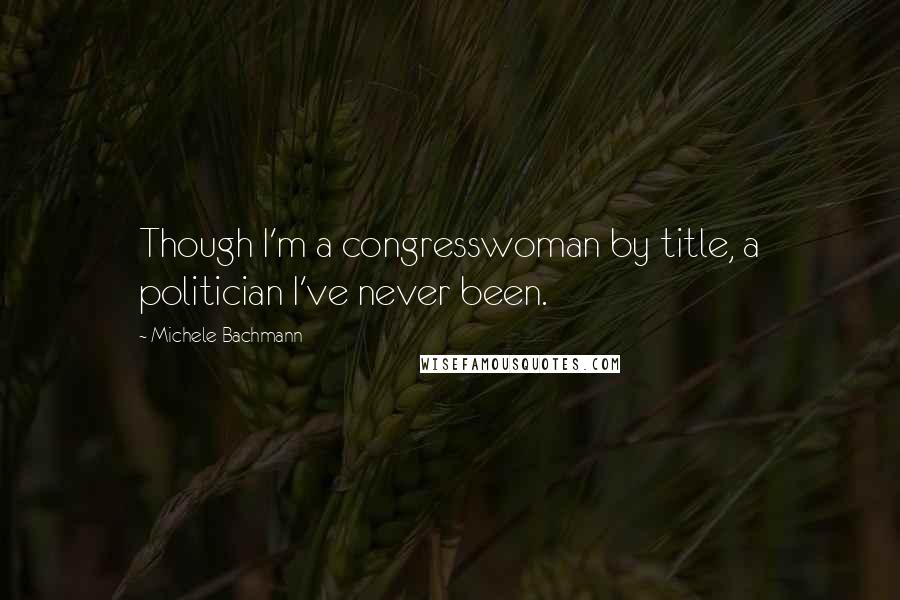 Michele Bachmann Quotes: Though I'm a congresswoman by title, a politician I've never been.