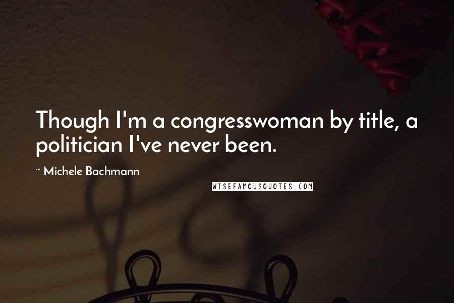 Michele Bachmann Quotes: Though I'm a congresswoman by title, a politician I've never been.