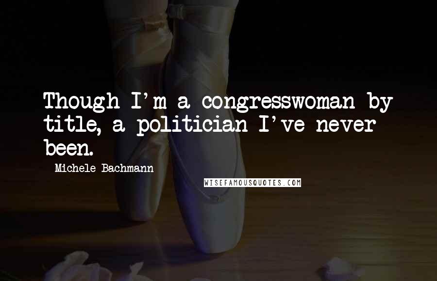 Michele Bachmann Quotes: Though I'm a congresswoman by title, a politician I've never been.