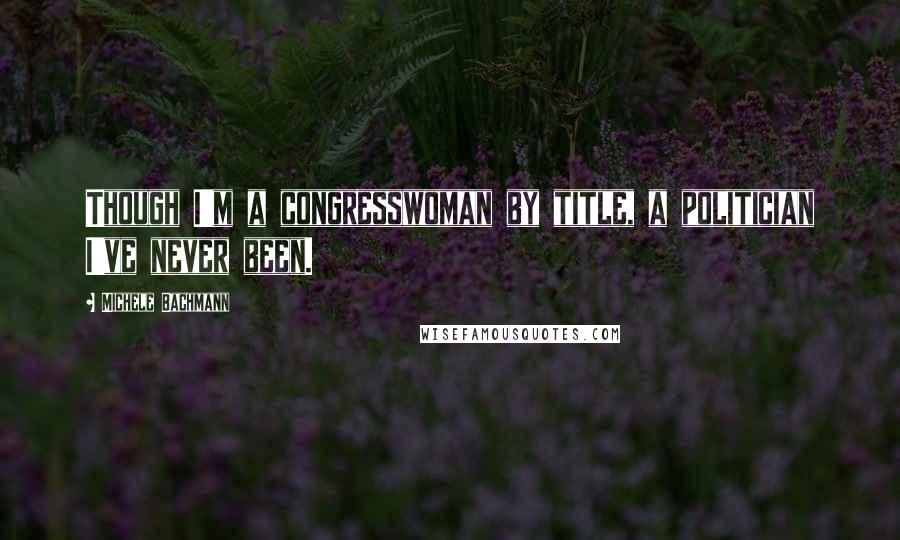 Michele Bachmann Quotes: Though I'm a congresswoman by title, a politician I've never been.