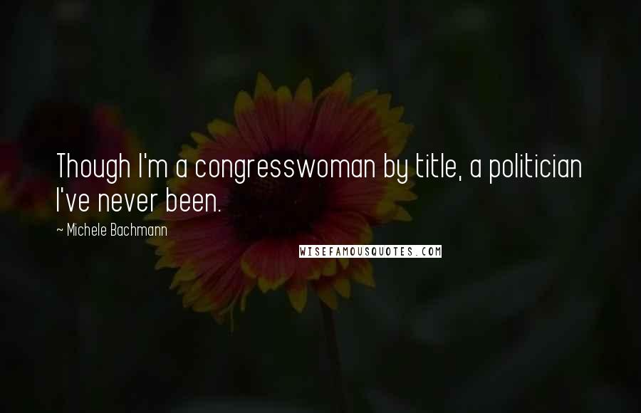 Michele Bachmann Quotes: Though I'm a congresswoman by title, a politician I've never been.