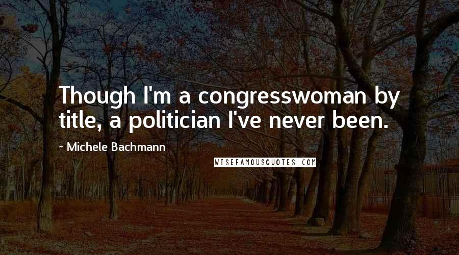 Michele Bachmann Quotes: Though I'm a congresswoman by title, a politician I've never been.