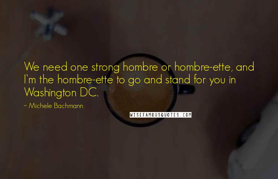 Michele Bachmann Quotes: We need one strong hombre or hombre-ette, and I'm the hombre-ette to go and stand for you in Washington DC.