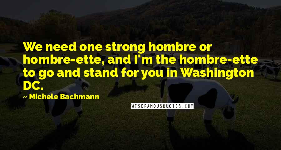 Michele Bachmann Quotes: We need one strong hombre or hombre-ette, and I'm the hombre-ette to go and stand for you in Washington DC.