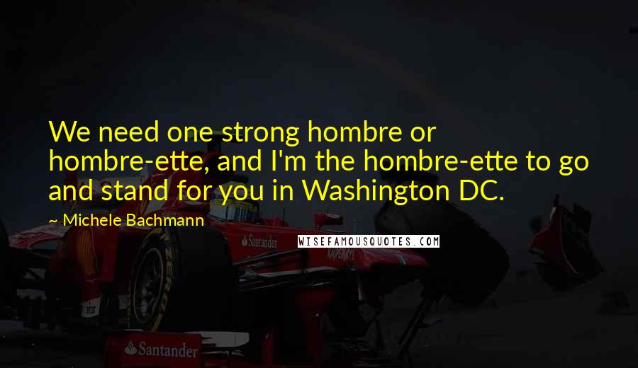 Michele Bachmann Quotes: We need one strong hombre or hombre-ette, and I'm the hombre-ette to go and stand for you in Washington DC.