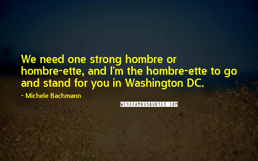 Michele Bachmann Quotes: We need one strong hombre or hombre-ette, and I'm the hombre-ette to go and stand for you in Washington DC.