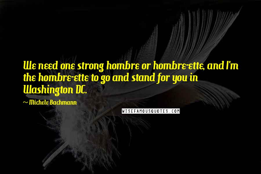 Michele Bachmann Quotes: We need one strong hombre or hombre-ette, and I'm the hombre-ette to go and stand for you in Washington DC.