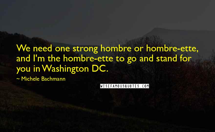 Michele Bachmann Quotes: We need one strong hombre or hombre-ette, and I'm the hombre-ette to go and stand for you in Washington DC.