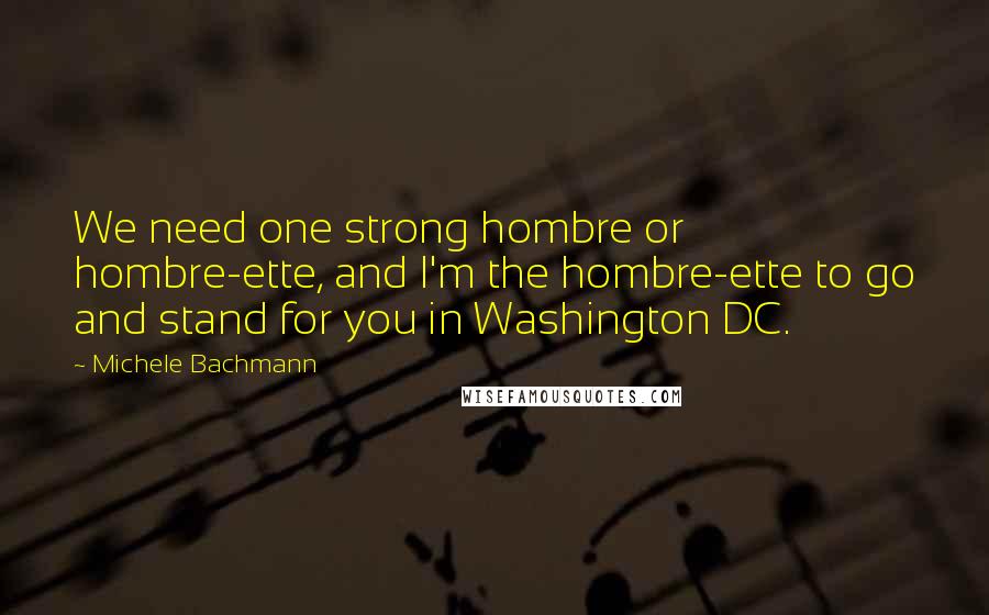Michele Bachmann Quotes: We need one strong hombre or hombre-ette, and I'm the hombre-ette to go and stand for you in Washington DC.