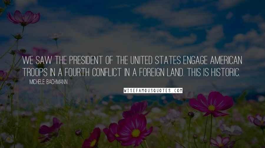 Michele Bachmann Quotes: We saw the president of the United States engage American troops in a fourth conflict in a foreign land. This is historic.