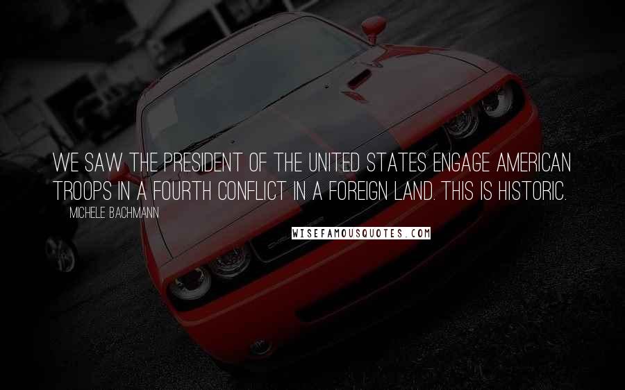 Michele Bachmann Quotes: We saw the president of the United States engage American troops in a fourth conflict in a foreign land. This is historic.