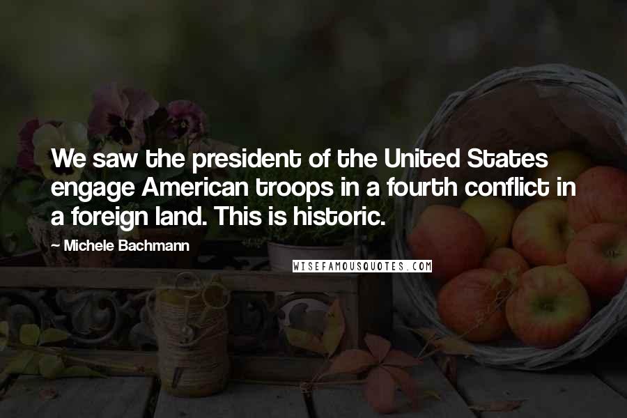 Michele Bachmann Quotes: We saw the president of the United States engage American troops in a fourth conflict in a foreign land. This is historic.