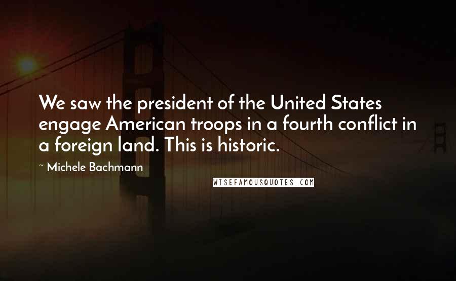 Michele Bachmann Quotes: We saw the president of the United States engage American troops in a fourth conflict in a foreign land. This is historic.