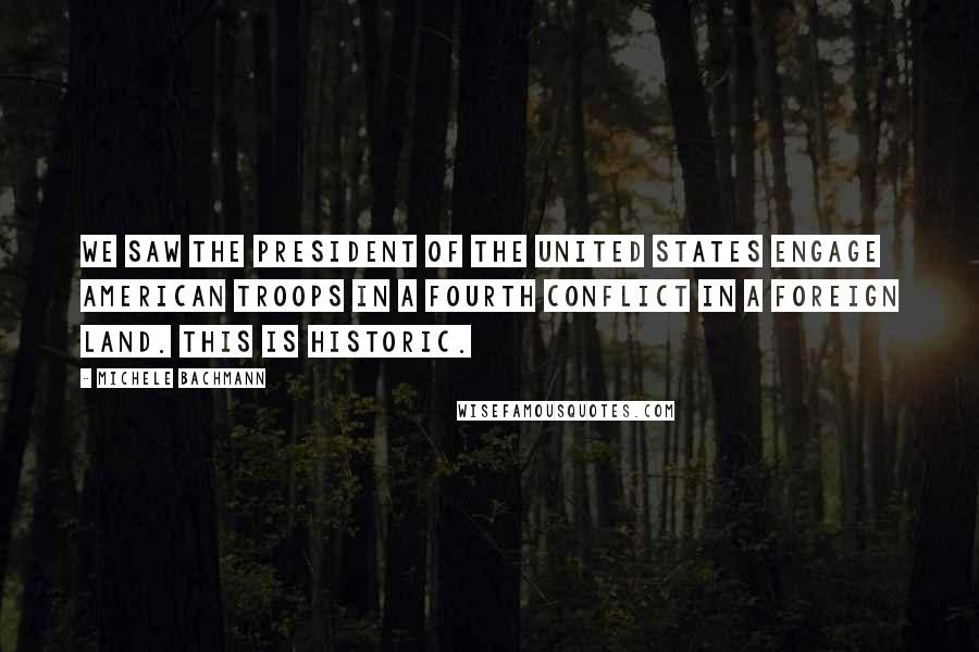 Michele Bachmann Quotes: We saw the president of the United States engage American troops in a fourth conflict in a foreign land. This is historic.