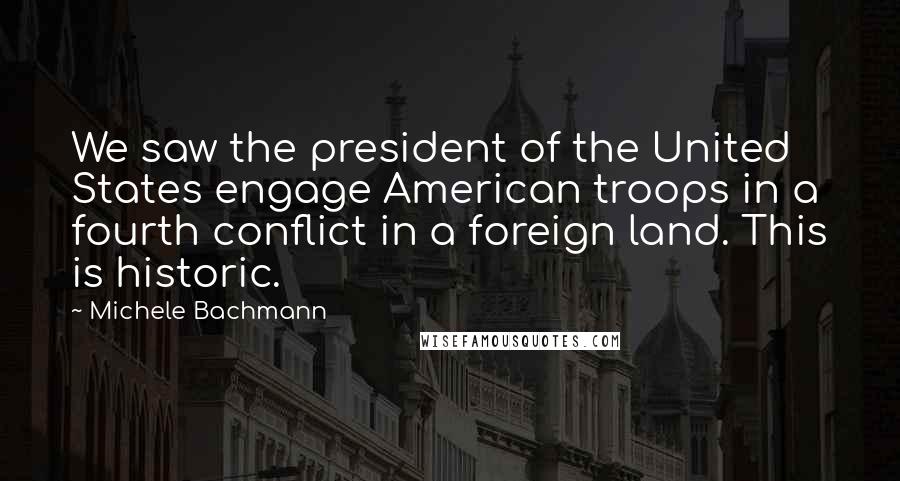 Michele Bachmann Quotes: We saw the president of the United States engage American troops in a fourth conflict in a foreign land. This is historic.