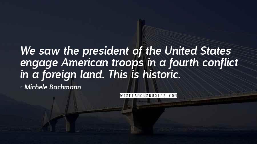 Michele Bachmann Quotes: We saw the president of the United States engage American troops in a fourth conflict in a foreign land. This is historic.