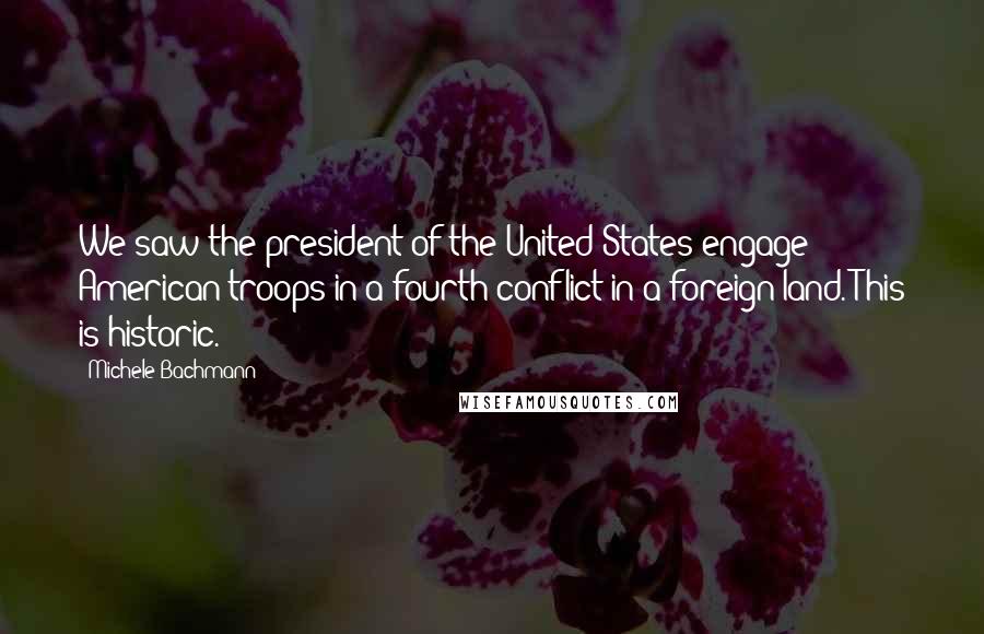 Michele Bachmann Quotes: We saw the president of the United States engage American troops in a fourth conflict in a foreign land. This is historic.