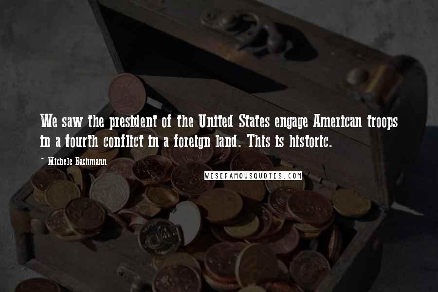 Michele Bachmann Quotes: We saw the president of the United States engage American troops in a fourth conflict in a foreign land. This is historic.