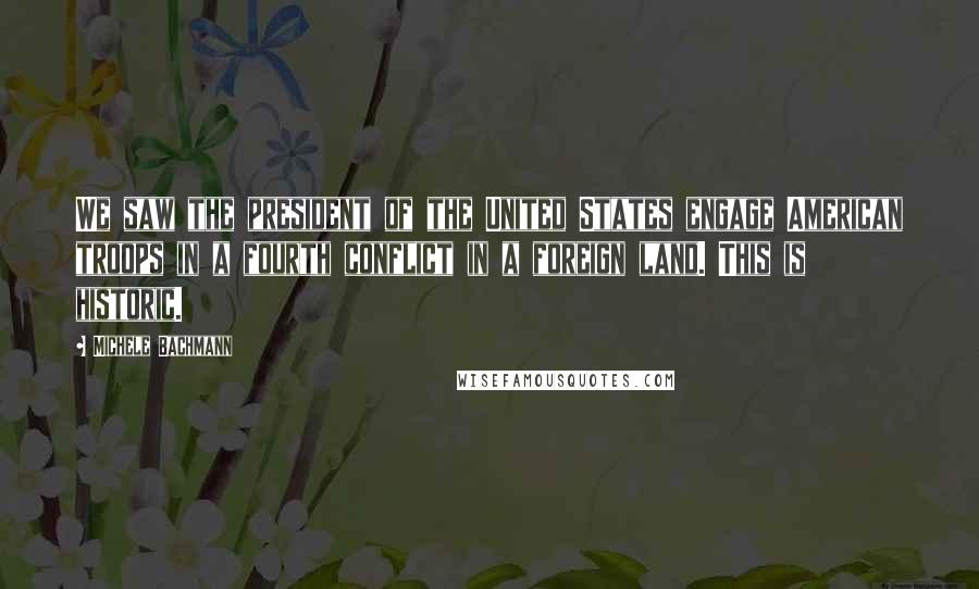 Michele Bachmann Quotes: We saw the president of the United States engage American troops in a fourth conflict in a foreign land. This is historic.