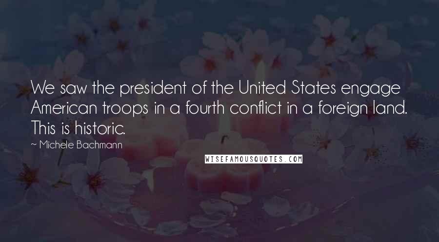 Michele Bachmann Quotes: We saw the president of the United States engage American troops in a fourth conflict in a foreign land. This is historic.