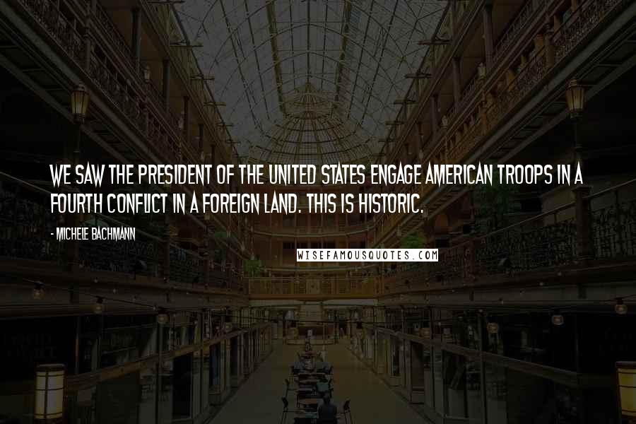 Michele Bachmann Quotes: We saw the president of the United States engage American troops in a fourth conflict in a foreign land. This is historic.