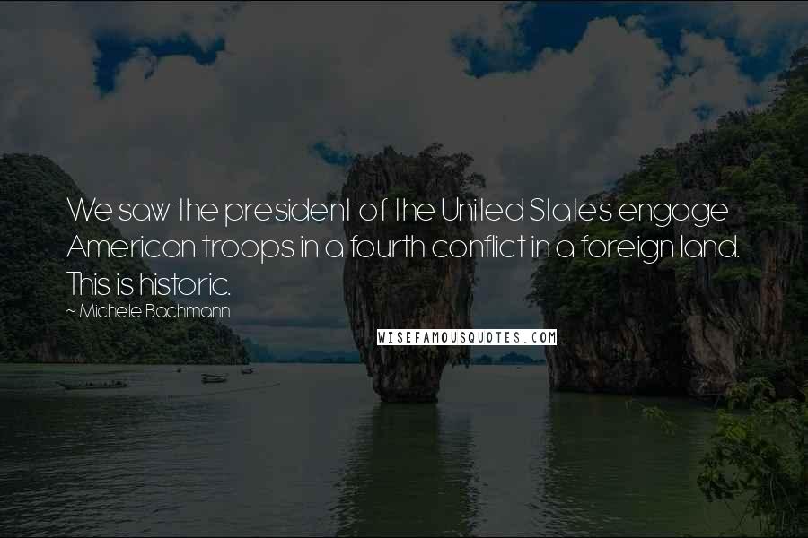 Michele Bachmann Quotes: We saw the president of the United States engage American troops in a fourth conflict in a foreign land. This is historic.