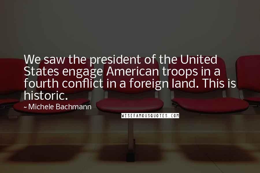 Michele Bachmann Quotes: We saw the president of the United States engage American troops in a fourth conflict in a foreign land. This is historic.