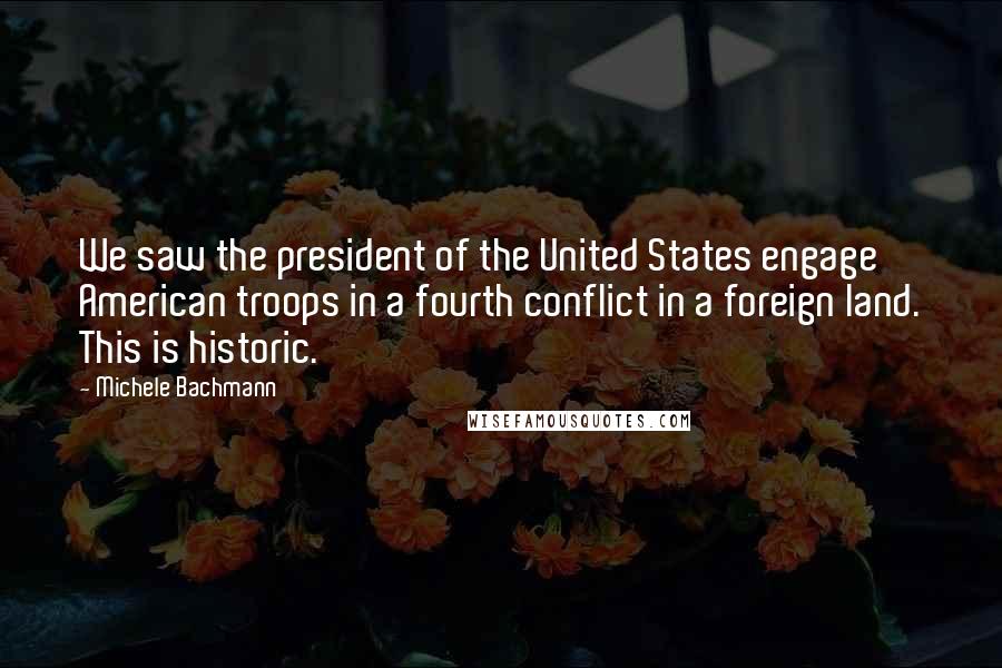 Michele Bachmann Quotes: We saw the president of the United States engage American troops in a fourth conflict in a foreign land. This is historic.