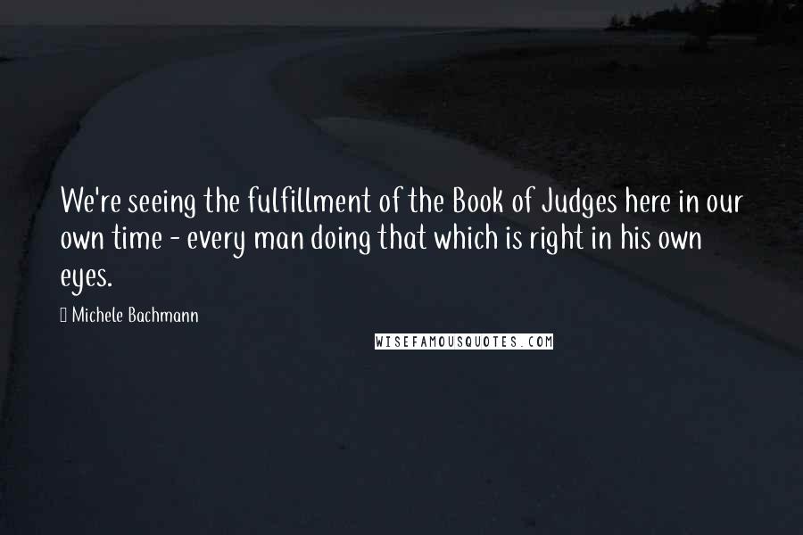 Michele Bachmann Quotes: We're seeing the fulfillment of the Book of Judges here in our own time - every man doing that which is right in his own eyes.