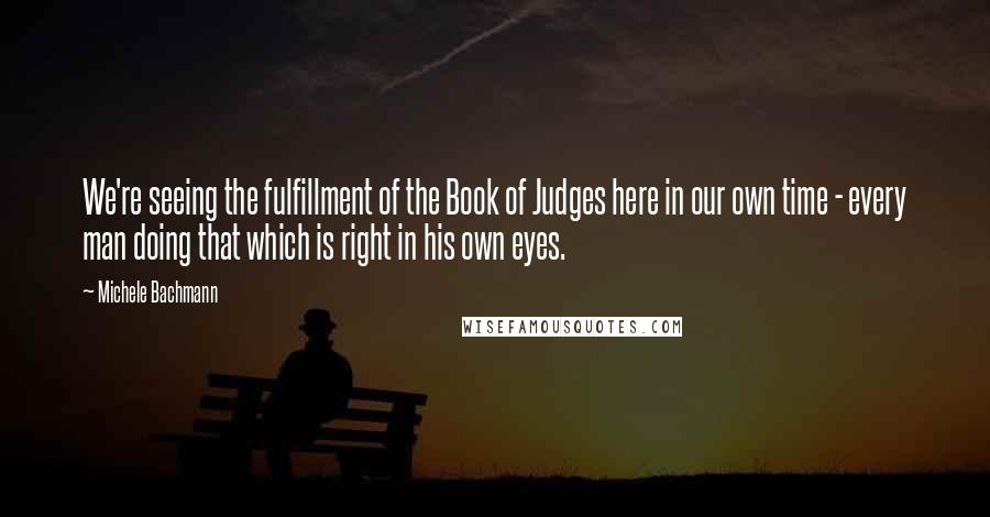 Michele Bachmann Quotes: We're seeing the fulfillment of the Book of Judges here in our own time - every man doing that which is right in his own eyes.