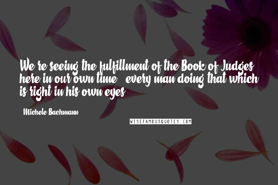 Michele Bachmann Quotes: We're seeing the fulfillment of the Book of Judges here in our own time - every man doing that which is right in his own eyes.