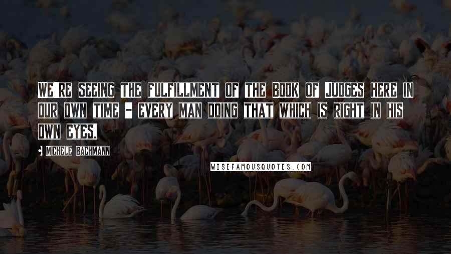 Michele Bachmann Quotes: We're seeing the fulfillment of the Book of Judges here in our own time - every man doing that which is right in his own eyes.